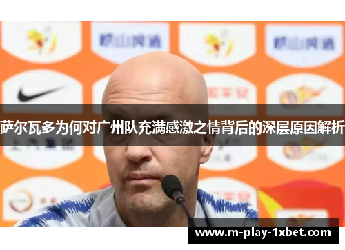 萨尔瓦多为何对广州队充满感激之情背后的深层原因解析 萨尔瓦多为何对广州队充满感激之情背后的深层原因解析