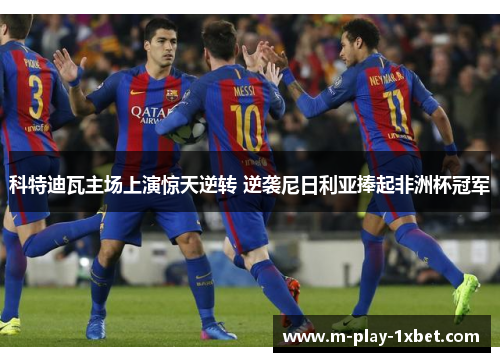科特迪瓦主场上演惊天逆转 逆袭尼日利亚捧起非洲杯冠军 科特迪瓦主场上演惊天逆转 逆袭尼日利亚捧起非洲杯冠军