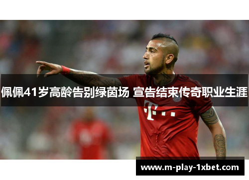 佩佩41岁高龄告别绿茵场 宣告结束传奇职业生涯 佩佩41岁高龄告别绿茵场 宣告结束传奇职业生涯